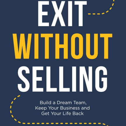 Exit Without Selling: Build A Dream Team, Keep Your Business, and Get Your Life Back