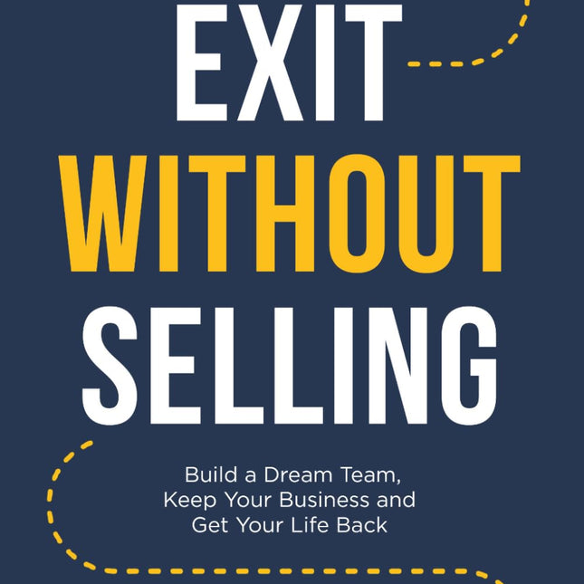 Exit Without Selling: Build A Dream Team, Keep Your Business, and Get Your Life Back