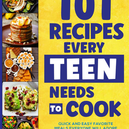 101 Recipes Every Teen Needs To Cook: Quick & Easy Favorite Meals Everyone Will Adore
